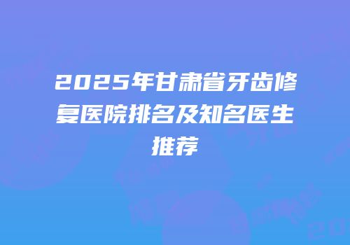 2025年甘肃省牙齿修复医院排名及知名医生推荐