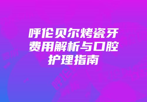 呼伦贝尔烤瓷牙费用解析与口腔护理指南