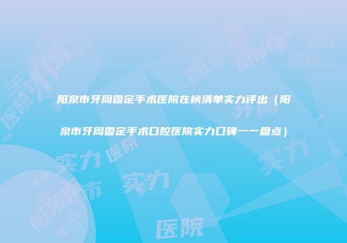 阳泉市牙周固定手术医院在榜清单实力评出（阳泉市牙周固定手术口腔医院实力口碑一一盘点）