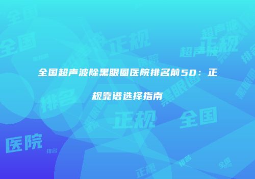 全国超声波除黑眼圈医院排名前50：正规靠谱选择指南