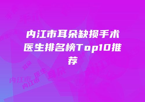 内江市耳朵缺损手术医生排名榜Top10推荐