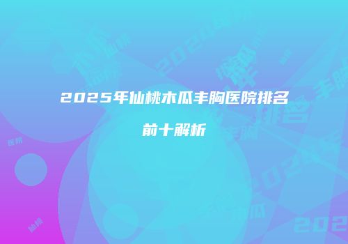2025年仙桃木瓜丰胸医院排名前十解析