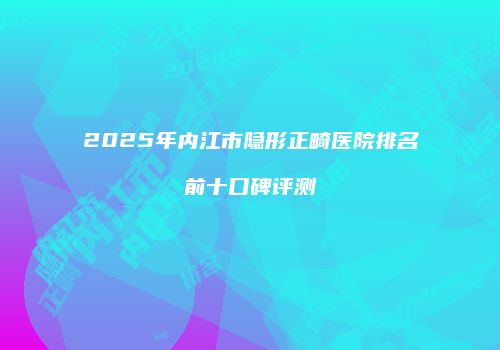 2025年内江市隐形正畸医院排名前十口碑评测
