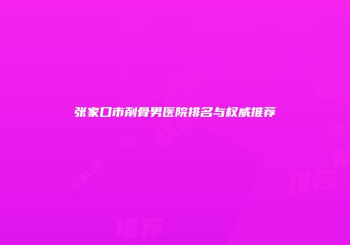 张家口市削骨男医院排名与权威推荐