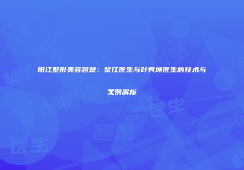 阳江整形美容翘楚：黎江医生与叶秀坤医生的技术与案例解析