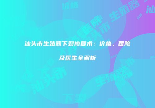 汕头市生殖器下裂修复术：价格、医院及医生全解析