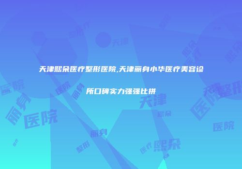 天津熙朵医疗整形医院,天津丽身小华医疗美容诊所口碑实力强强比拼
