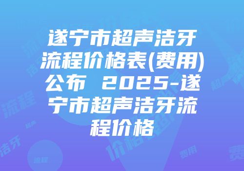 遂宁市超声洁牙流程价格表(费用)公布 2025-遂宁市超声洁牙流程价格