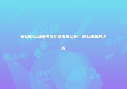 唐山市红色痤疮治疗医院排名榜：前五强机构详解