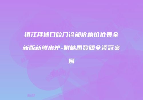 镇江拜博口腔门诊部价格价位表全新版新鲜出炉-附韩国登腾全瓷冠案例