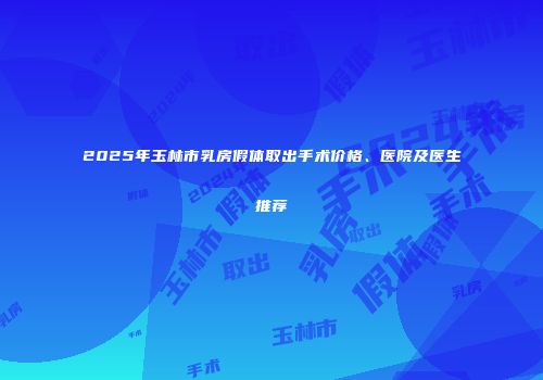 2025年玉林市乳房假体取出手术价格、医院及医生推荐