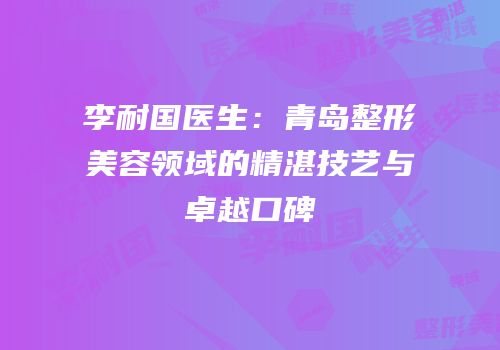 李耐国医生：青岛整形美容领域的精湛技艺与卓越口碑