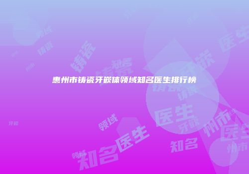 惠州市铸瓷牙嵌体领域知名医生排行榜