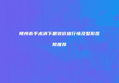 朔州市手术消下眼袋价格行情及整形医院推荐