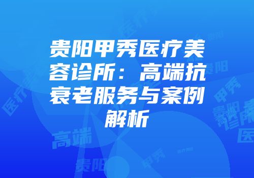 贵阳甲秀医疗美容诊所：高端抗衰老服务与案例解析
