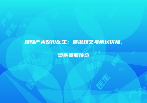 桂林严美整形医生：精湛技艺与亲民价格，塑造美丽传奇