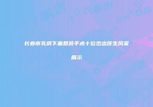 长春市乳房下垂悬吊手术十位杰出医生风采展示