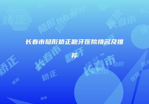 长春市隐形矫正龅牙医院排名及推荐