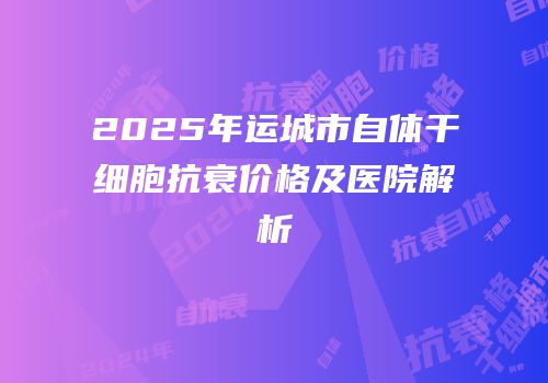 2025年运城市自体干细胞抗衰价格及医院解析