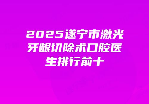 2025遂宁市激光牙龈切除术口腔医生排行前十
