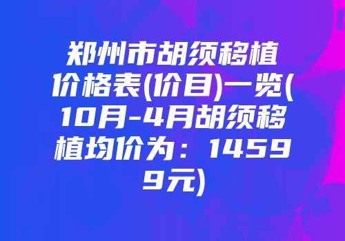 郑州市胡须移植价格表(价目)一览(10月-4月胡须移植均价为：14599元)