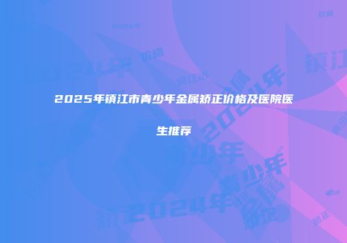 2025年镇江市青少年金属矫正价格及医院医生推荐