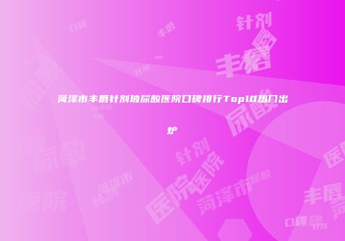 菏泽市丰唇针剂玻尿酸医院口碑排行Top10热门出炉