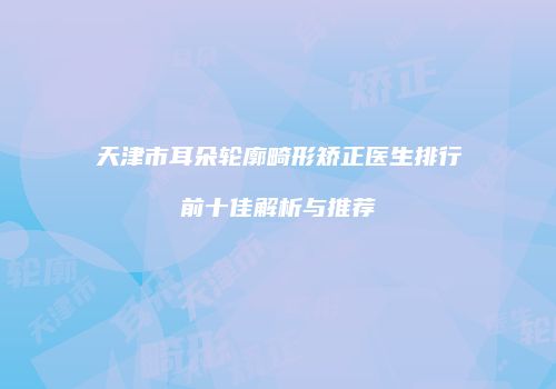 天津市耳朵轮廓畸形矫正医生排行前十佳解析与推荐