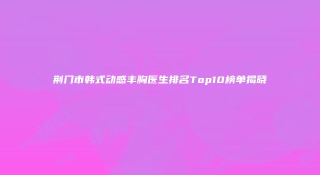 荆门市韩式动感丰胸医生排名Top10榜单揭晓