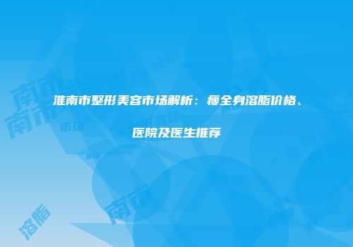 淮南市整形美容市场解析：瘦全身溶脂价格、医院及医生推荐