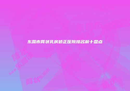 东营市筒状乳房矫正医院排名前十盘点