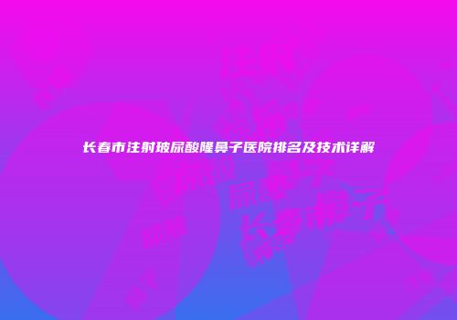 长春市注射玻尿酸隆鼻子医院排名及技术详解