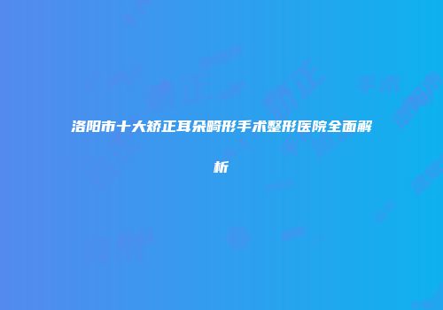 洛阳市十大矫正耳朵畸形手术整形医院全面解析