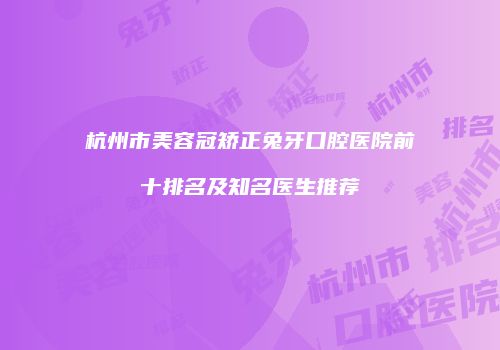 杭州市美容冠矫正兔牙口腔医院前十排名及知名医生推荐