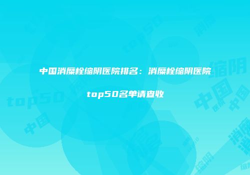 中国消糜栓缩阴医院排名：消糜栓缩阴医院top50名单请查收