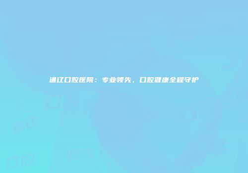 通辽口腔医院：专业领先，口腔健康全程守护