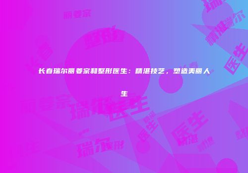 长春瑞尔丽姜宗和整形医生：精湛技艺，塑造美丽人生