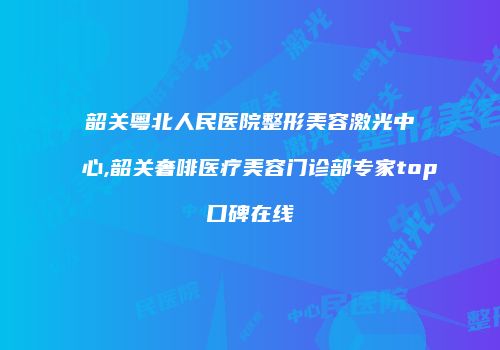 韶关粤北人民医院整形美容激光中心,韶关奢啡医疗美容门诊部专家top口碑在线