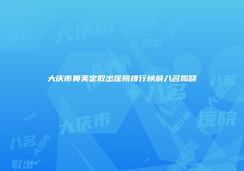 大庆市奥美定取出医院排行榜前八名揭晓