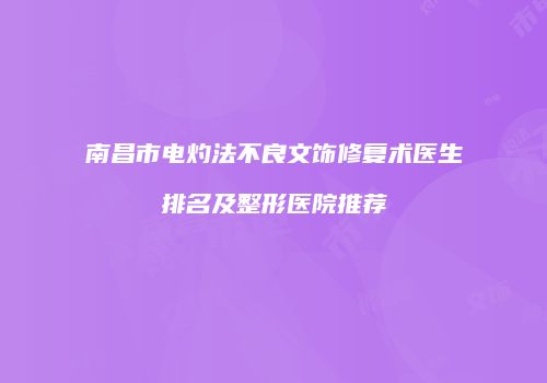南昌市电灼法不良文饰修复术医生排名及整形医院推荐