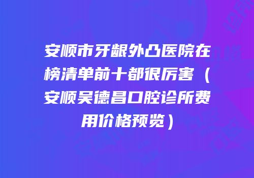 安顺市牙龈外凸医院在榜清单前十都很厉害（安顺吴德昌口腔诊所费用价格预览）