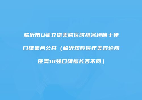 临沂市U弧立体美胸医院排名榜前十佳口碑集合公开（临沂炫颜医疗美容诊所医美10强口碑擅长各不同）