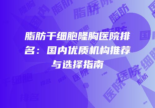 脂肪干细胞隆胸医院排名：国内优质机构推荐与选择指南
