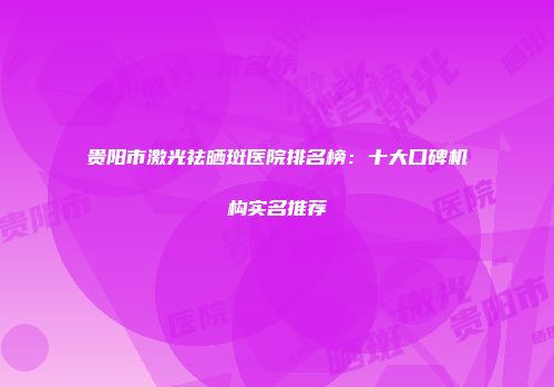 贵阳市激光祛晒斑医院排名榜：十大口碑机构实名推荐