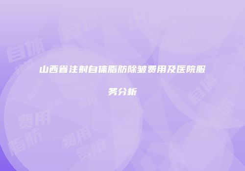山西省注射自体脂肪除皱费用及医院服务分析