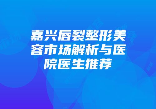 嘉兴唇裂整形美容市场解析与医院医生推荐