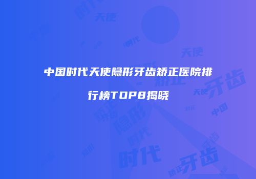 中国时代天使隐形牙齿矫正医院排行榜TOP8揭晓
