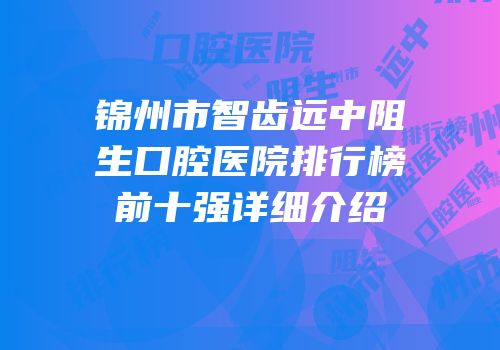 锦州市智齿远中阻生口腔医院排行榜前十强详细介绍