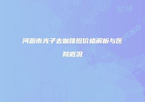河源市光子去咖啡斑价格解析与医院概况