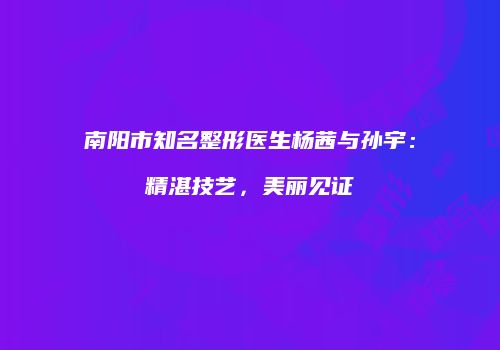 南阳市知名整形医生杨茜与孙宇：精湛技艺，美丽见证